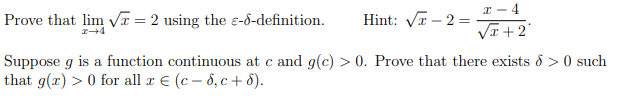 x - 4
Prove that lim Vx = 2 using the ɛ-d-definition.
Hint: VI – 2 =
VI +2
Suppose g is a function continuous at c and g(c) > 0. Prove that there exists & > 0 such
that g(x) > 0 for all x E (c – 8, c + 8).
