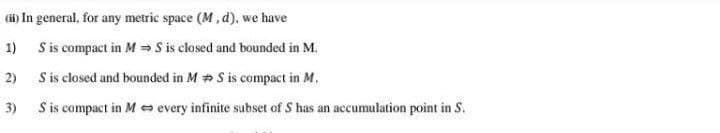 (i) In general, for any metric space (M, d), we have
1) Sis compact in M = S is closed and bounded in M.
2)
S is closed and bounded in M + S is compact in M.
3)
S is compact in M every infinite subset of S has an accumulation point in S.
