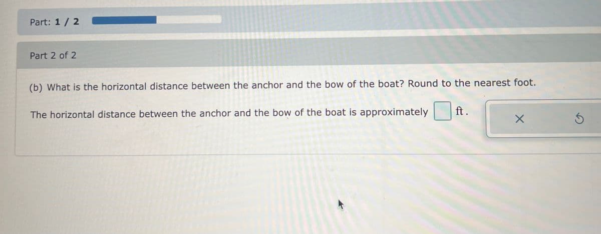 Part: 1 / 2
Part 2 of 2
(b) What is the horizontal distance between the anchor and the bow of the boat? Round to the nearest foot.
The horizontal distance between the anchor and the bow of the boat is approximately
ft.
X
Ś