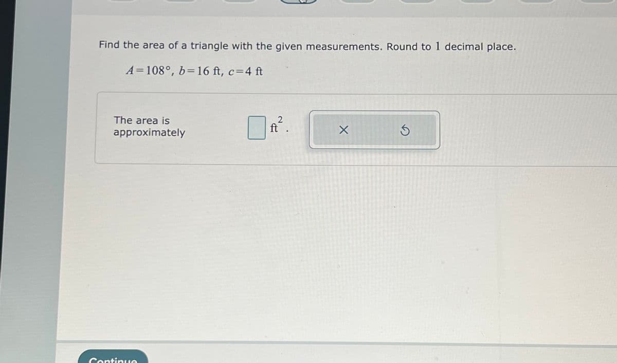 Find the area of a triangle with the given measurements. Round to 1 decimal place.
A=108°, b=16 ft, c=4 ft
The area is
approximately
Continue
2
ft.
X