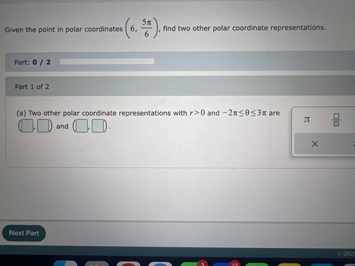 Given the point in polar coordinates 6,
Part: 0 / 2
Part 1 of 2
5
ST).
6
Next Part
find two other polar coordinate representations.
(a) Two other polar coordinate representations with r>0 and -2π ≤0 ≤3π are
and
12
B
X
1
2023