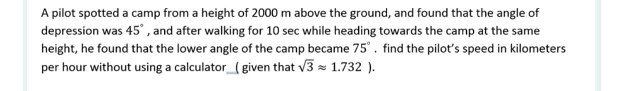 A pilot spotted a camp from a height of 2000 m above the ground, and found that the angle of
depression was 45° , and after walking for 10 sec while heading towards the camp at the same
height, he found that the lower angle of the camp became 75°. find the pilot's speed in kilometers
per hour without using a calculator_ (given that v3 = 1.732 ).
