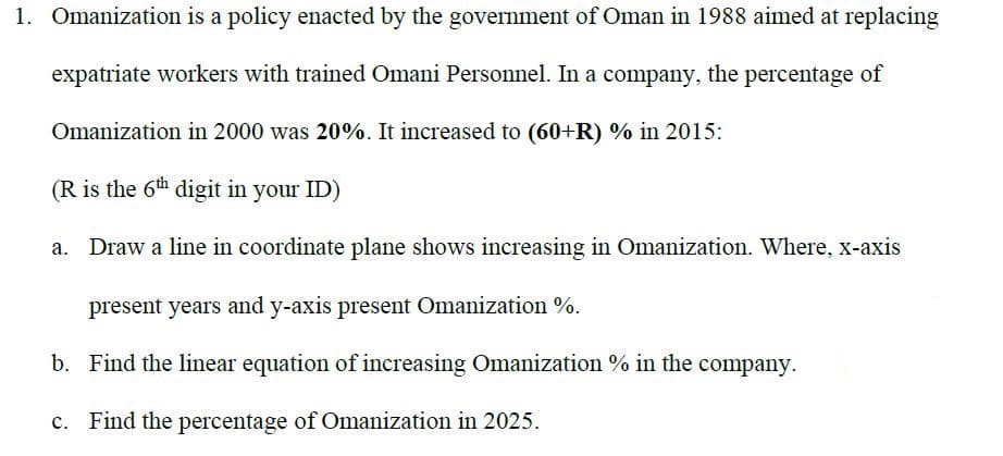 Omanization is a policy enacted by the government of Oman in 1988 aimed at replacing
expatriate workers with trained Omani Personnel. In a company, the percentage of
Omanization in 2000 was 20%. It increased to (60+R) % in 2015:
(R is the 6th digit in your ID)
a. Draw a line in coordinate plane shows increasing in Omanization. Where, x-axis
present years and y-axis present Omanization %.
b. Find the linear equation of increasing Omanization % in the company.
c. Find the percentage of Omanization in 2025.
