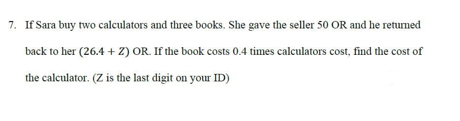 7. If Sara buy two calculators and three books. She gave the seller 50 OR and he returned
back to her (26.4 + Z) OR. If the book costs 0.4 times calculators cost, find the cost of
the calculator. (Z is the last digit on your ID)
