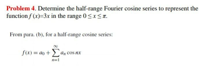 Problem 4. Determine the half-range Fourier cosine series to represent the
function f (x)=3x in the range 0 <x<a.
From para. (b), for a half-range cosine series:
f(x) = ao +> an cos nx
n=1
