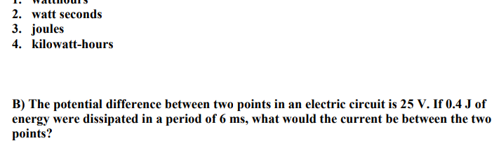2. watt seconds
3. joules
4. kilowatt-hours
B) The potential difference between two points in an electric circuit is 25 V. If 0.4 J of
energy were dissipated in a period of 6 ms, what would the current be between the two
points?
