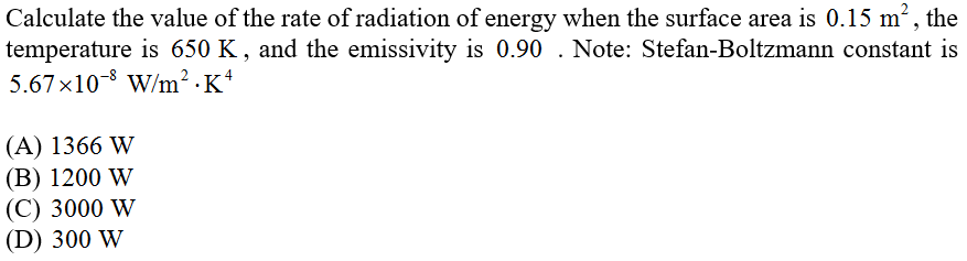 Calculate the value of the rate of radiation of energy when the surface area is 0.15 m², the
temperature is 650 K , and the emissivity is 0.90 . Note: Stefan-Boltzmann constant is
5.67x10-8 W/m² · K*
