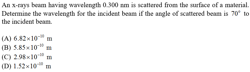 An x-rays beam having wavelength 0.300 nm is scattered from the surface of a material.
Determine the wavelength for the incident beam if the angle of scattered beam is 70° to
the incident beam.
(A) 6.82×10-10
(B) 5.85×10-10
m
m
(C) 2.98×10¬10
(D) 1.52×10-10 m
m
