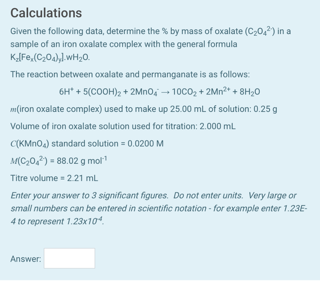 Calculations
Given the following data, determine the % by mass of oxalate (C204²) in a
sample of an iron oxalate complex with the general formula
K2[Fe,(C204)y].WH2O.
The reaction between oxalate and permanganate is as follows:
6H* + 5(COOH)2 + 2MnO4 → 10CO2 + 2Mn²* + 8H20
m(iron oxalate complex) used to make up 25.00 mL of solution: 0.25 g
Volume of iron oxalate solution used for titration: 2.000 mL
C(KMNO4) standard solution = 0.0200 M
%3D
M(C2042) = 88.02 g mol·1
Titre volume = 2.21 mL
Enter your answer to 3 significant figures. Do not enter units. Very large or
small numbers can be entered in scientific notation - for example enter 1.23E-
4 to represent 1.23x104.
Answer:
