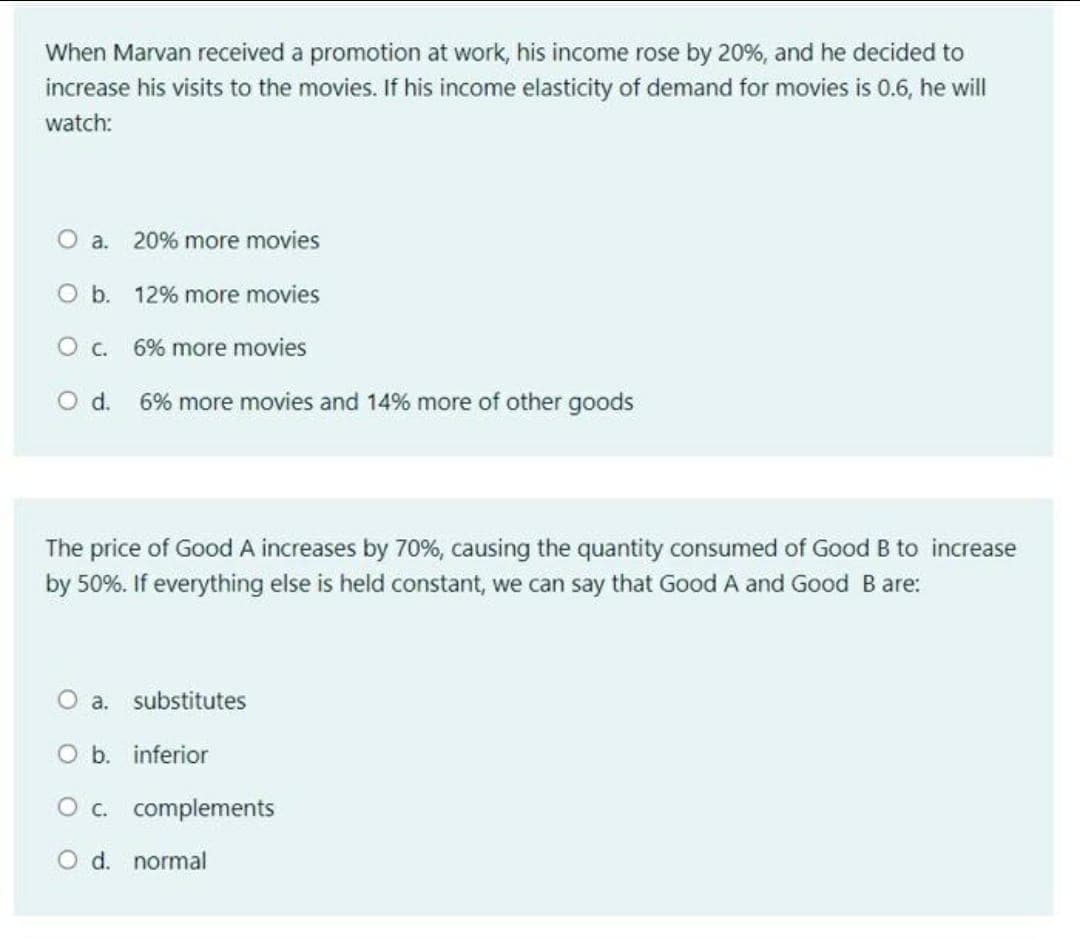 When Marvan received a promotion at work, his income rose by 20%, and he decided to
increase his visits to the movies. If his income elasticity of demand for movies is 0.6, he will
watch:
O a.
20% more movies
O b. 12% more movies
Oc.
6% more movies
Od.
6% more movies and 14% more of other goods
The price of Good A increases by 70%, causing the quantity consumed of Good B to increase
by 50%. If everything else is held constant, we can say that Good A and Good Bare:
O a. substitutes
O b. inferior
O c. complements
O d. normal
