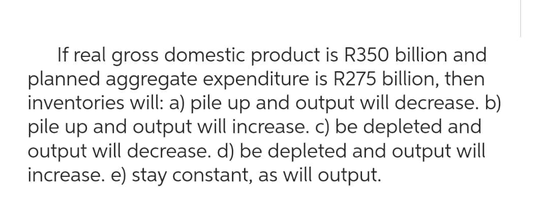 If real gross domestic product is R350 billion and
planned aggregate expenditure is R275 billion, then
inventories will: a) pile up and output will decrease. b)
pile up and output will increase. c) be depleted and
output will decrease. d) be depleted and output will
increase. e) stay constant, as will output.
