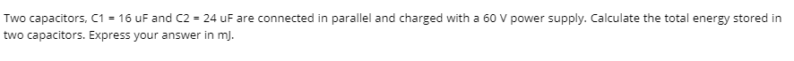 Two capacitors, C1 = 16 uF and C2 = 24 uF are connected in parallel and charged with a 60 V power supply. Calculate the total energy stored in
two capacitors. Express your answer in mj.
