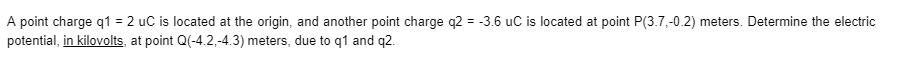 A point charge q1 = 2 uC is located at the origin, and another point charge q2 = -3.6 uC is located at point P(3.7,-0.2) meters. Determine the electric
potential, in kilovolts at point Q(-4.2,-4.3) meters, due to q1 and q2.
