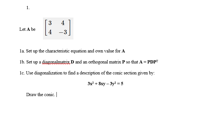 4
Let A be
4
-3
la. Set up the characteristic equation and own value for A
1b. Set up a diagonalmatrix D and an orthogonal matrix P so that A = PDPT
1c. Use diagonalization to find a description of the conic section given by:
3x? + 8xy – 3y? = 5
Draw the conic.|
