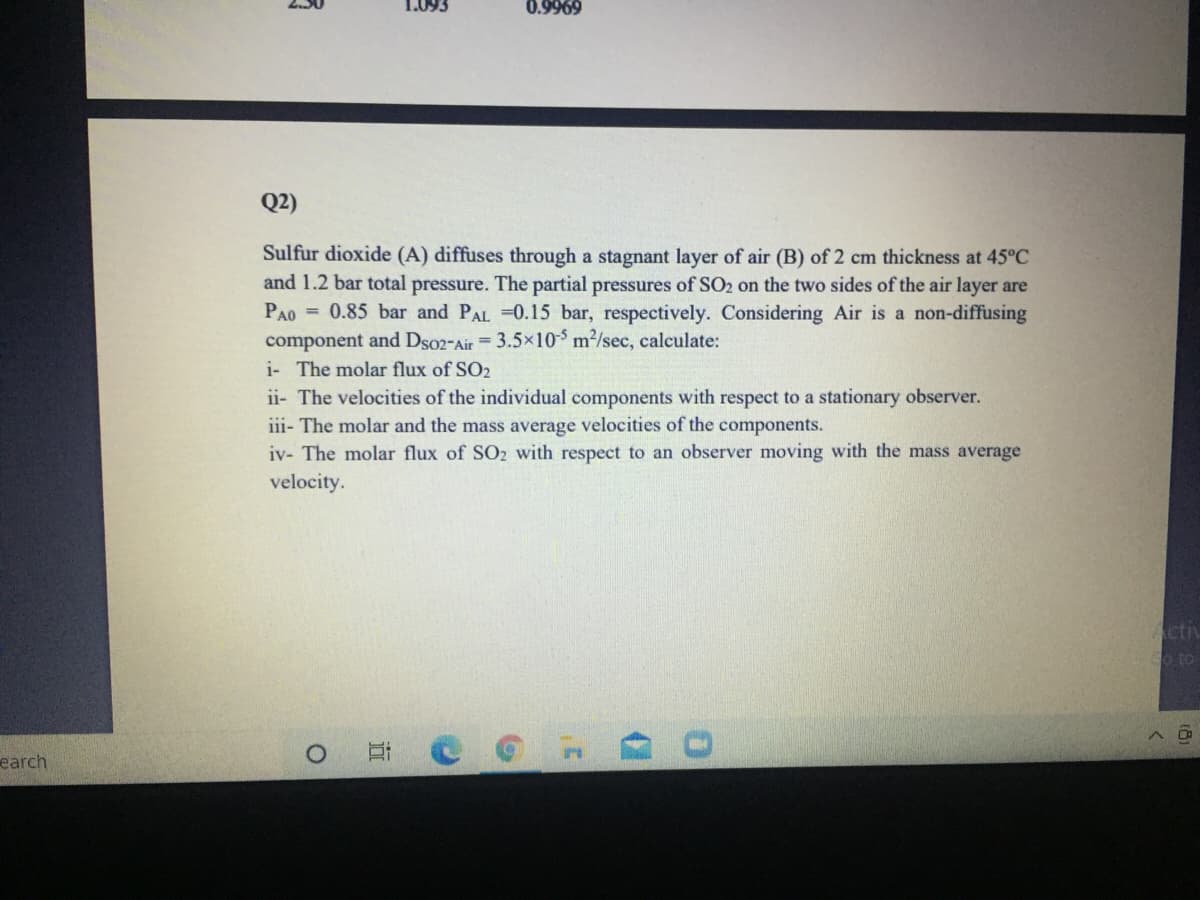 1.093
0.9969
Q2)
Sulfur dioxide (A) diffuses through a stagnant layer of air (B) of 2 cm thickness at 45°C
and 1.2 bar total pressure. The partial pressures of SO2 on the two sides of the air layer are
PAO = 0.85 bar and PAL 0.15 bar, respectively. Considering Air is a non-diffusing
component and Dso2-Air = 3.5x10$ m2/sec, calculate:
i- The molar flux of SO2
ii- The velocities of the individual components with respect to a stationary observer.
iii- The molar and the mass average velocities of the components.
iv- The molar flux of SO2 with respect to an observer moving with the mass average
velocity.
Activ
o to
earch
