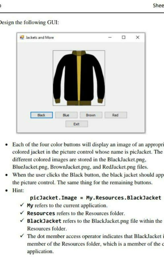 Shee
Design the following GUI:
Jackets and More
Black
Blue
Brown
Red
Exit
• Each of the four color buttons will display an image of an appropri
colored jacket in the picture control whose name is picJacket. The
different colored images are stored in the BlackJacket.png,
BlueJacket.png, BrownJacket.png, and RedJacket.png files.
• When the user clicks the Black button, the black jacket should app
the picture control. The same thing for the remaining buttons.
• Hint:
picJacket.Image My.Resources.BlackJacket
V My refers to the current application.
V Resources refers to the Resources folder.
V BlackJacket refers to the BlackJacket.png file within the
Resources folder.
V The dot member access operator indicates that BlackJacket
member of the Resources folder, which is a member of the c
application.
