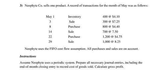 3) Neophyte Co. sells one product. A record of transactions for the month of May was as follows:
May
Inventory
400 @ $4.10
3
Sale
300 @ $7.25
8
Purchase
800 @ $4.40
14
Sale
700 @ 7.50
22
Purchase
1,200 @ $4.75
29
Sale
1,000 @ 8.25
Neophyte uses the FIFO cost flow assumption. All purchases and sales are on account.
Instructions
Assume Neophyte uses a periodic system. Prepare all necessary journal entries, including the
end-of-month closing entry to record cost of goods sold. Calculate gross profit.
