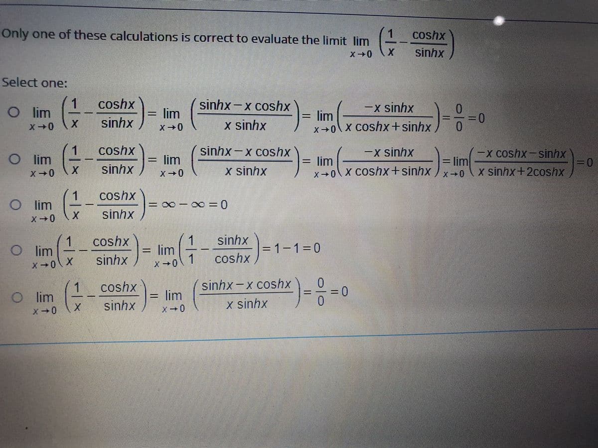 Only one of these calculations is correct to evaluate the limit Ilim
coshx
sinhx
Select one:
1
Ol im
coshx
= lim
sinhx-x coshx
-x sinhx
0.
lim
x0\X Coshx+sinhx
sinhx
x sinhx
0
1
lim
coshx
sinhx-x coshx
x sinhx
x coshx-sinhx
%3D
x0\X COS/x+sinhx/x→0\X sinhx+2coshx
lim
lim
= lim
sinhx
x sinhx
1
lim
coshx
EX - X0 = 0
sinhx
coshx
sinhx
1
O im
1
=D lim
1
X-0
= 1-130
sinhx
coshx
X0\ X
1
O im
coshx
sinhx-x coshx
lim
sinhx
x sinhx
