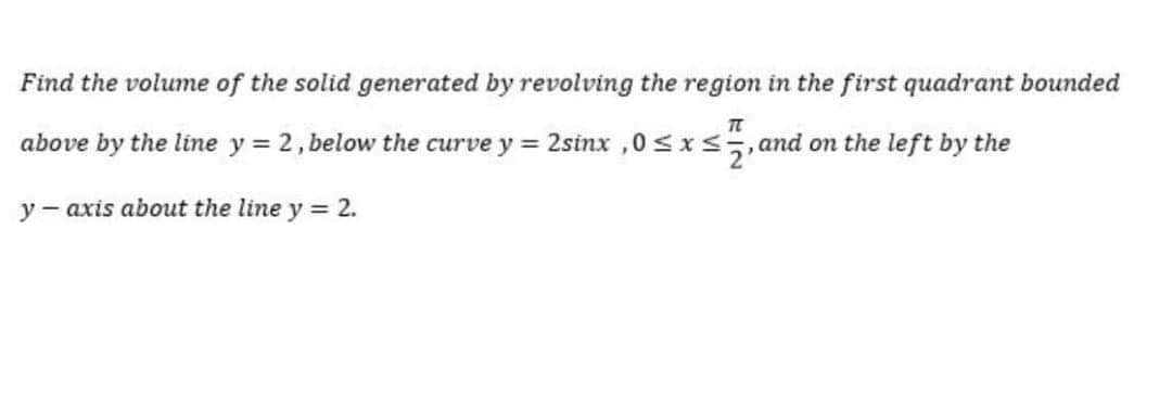Find the volume of the solid generated by revolving the region in the first quadrant bounded
above by the line y = 2, below the curve y = 2sinx ,0 sIs,and on the left by the
y - axis about the line y = 2.
