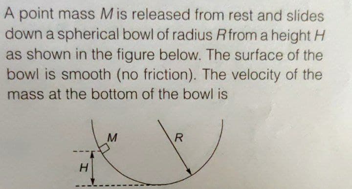 A point mass Mis released from rest and slides
down a spherical bowl of radius Rfrom a height H
as shown in the figure below. The surface of the
bowl is smooth (no friction). The velocity of the
mass at the bottom of the bowl is
H.
