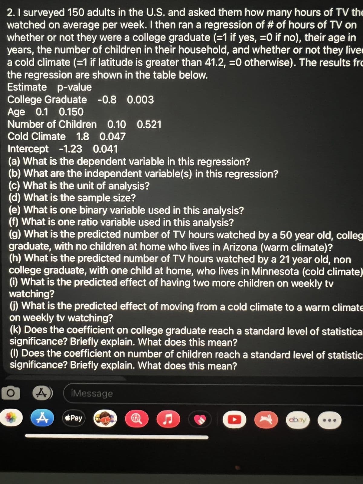 2. I surveyed 150 adults in the U.S. and asked them how many hours of TV the
watched on average per week. I then ran a regression of # of hours of TV on
whether or not they were a college graduate (=1 if yes, =0 if no), their age in
years, the number of children in their household, and whether or not they live
a cold climate (=1 if latitude is greater than 41.2, =0 otherwise). The results fro
the regression are shown in the table below.
Estimate p-value
College Graduate -0.8 0.003
Age 0.1 0.150
Number of Children 0.10 0.521
Cold Climate 1.8 0.047
Intercept -1.23 0.041
(a) What is the dependent variable in this regression?
(b) What are the independent variable(s) in this regression?
(c) What is the unit of analysis?
(d) What is the sample size?
(e) What is one binary variable used in this analysis?
(f) What is one ratio variable used in this analysis?
(g) What is the predicted number of TV hours watched by a 50 year old, colleg
graduate, with no children at home who lives in Arizona (warm climate)?
(h) What is the predicted number of TV hours watched by a 21 year old, non
college graduate, with one child at home, who lives in Minnesota (cold climate)
(i) What is the predicted effect of having two more children on weekly tv
watching?
(j) What is the predicted effect of moving from a cold climate to a warm climate
on weekly tv watching?
(k) Does the coefficient on college graduate reach a standard level of statistical
significance? Briefly explain. What does this mean?
(1) Does the coefficient on number of children reach a standard level of statistic
significance? Briefly explain. What does this mean?
A
iMessage
#
ebay
A
*Pay
C
1