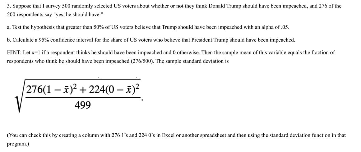 3. Suppose that I survey 500 randomly selected US voters about whether or not they think Donald Trump should have been impeached, and 276 of the
500 respondents say "yes, he should have."
a. Test the hypothesis that greater than 50% of US voters believe that Trump should have been impeached with an alpha of .05.
b. Calculate a 95% confidence interval for the share of US voters who believe that President Trump should have been impeached.
HINT: Let x=1 if a respondent thinks he should have been impeached and 0 otherwise. Then the sample mean of this variable equals the fraction of
respondents who think he should have been impeached (276/500). The sample standard deviation is
|276(1 – x)² + 224(0 – x)²
499
(You can check this by creating a column with 276 l's and 224 0's in Excel or another spreadsheet and then using the standard deviation function in that
program.)
