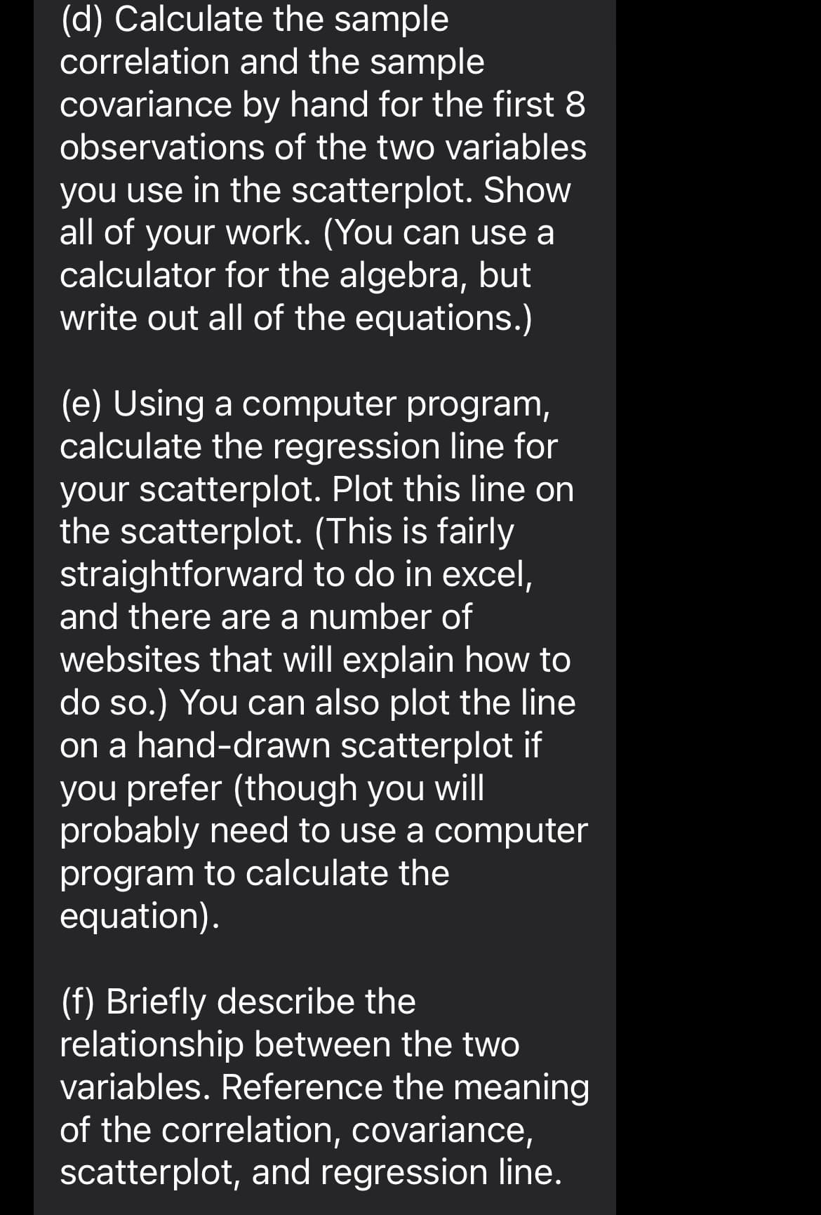 (d) Calculate the sample
correlation and the sample
covariance by hand for the first 8
observations of the two variables
you use in the scatterplot. Show
all of your work. (You can use a
calculator for the algebra, but
write out all of the equations.)
(e) Using a computer program,
calculate the regression line for
your scatterplot. Plot this line on
the scatterplot. (This is fairly
straightforward to do in excel,
and there are a number of
websites that will explain how to
do so.) You can also plot the line
on a hand-drawn scatterplot if
you prefer (though you will
probably need to use a computer
program to calculate the
equation).
(f) Briefly describe the
relationship between the two
variables. Reference the meaning
of the correlation, covariance,
scatterplot, and regression line.