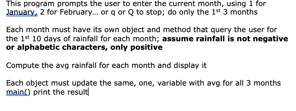 This program prompts the user to enter the current month, using 1 for
January, 2 for February... or q or Q to stop; do only the 1st 3 months
Each month must have its own object and method that query the user for
the 1st 10 days of rainfall for each month; assume rainfall is not negative
or alphabetic characters, only positive
Compute the avg rainfall for each month and display it
Each object must update the same, one, variable with avg for all 3 months
main() print the result
