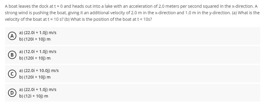 A boat leaves the dock at t = 0 and heads out into a lake with an acceleration of 2.0 meters per second squared in the x-direction. A
strong wind is pushing the boat, giving it an additional velocity of 2.0 m in the x-direction and 1.0 m in the y-direction. (a) What is the
velocity of the boat att = 10 s? (b) What is the position of the boat at t = 10s?
a) (22.0i + 1.0j) m/s
(A)
b) (120i + 10j) m
a) (12.0i + 1.0j) m/s
(B)
b) (120i + 10j) m
a) (22.0i + 10.0j) m/s
b) (120i + 10j) m
a) (22.0i + 1.0j) m/s
D)
b) (12i + 10j) m
