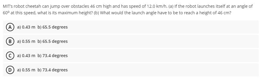 MITS robot cheetah can jump over obstacles 46 cm high and has speed of 12.0 km/h. (a) If the robot launches itself at an angle of
60° at this speed, what is its maximum height? (b) What would the launch angle have to be to reach a height of 46 cm?
A a) 0.43 m b) 65.5 degrees
B a) 0.55 m b) 65.5 degrees
O a) 0.43 m b) 73.4 degrees
D) a) 0.55 m b) 73.4 degrees
