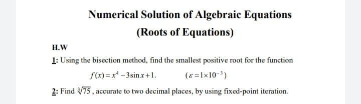 Numerical Solution of Algebraic Equations
(Roots of Equations)
Н.W
1: Using the bisection method, find the smallest positive root for the function
f(x) = x-3sinx+1.
(ɛ =1x10-3)
2: Find 75, accurate to two decimal places, by using fixed-point iteration.
