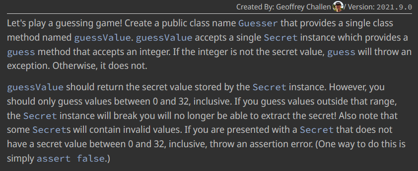 Created By: Geoffrey Challen / Version: 2021.9.0
Let's play a guessing game! Create a public class name Guesser that provides a single class
method named guessValue. guessValue accepts a single Secret instance which provides a
guess method that accepts an integer. If the integer is not the secret value, guess will throw an
exception. Otherwise, it does not.
guessValue should return the secret value stored by the Secret instance. However, you
should only guess values between 0 and 32, inclusive. If you guess values outside that range,
the Secret instance will break you will no longer be able to extract the secret! Also note that
some Secrets will contain invalid values. If you are presented with a Secret that does not
have a secret value between 0 and 32, inclusive, throw an assertion error. (One way to do this is
simply assert false.)
