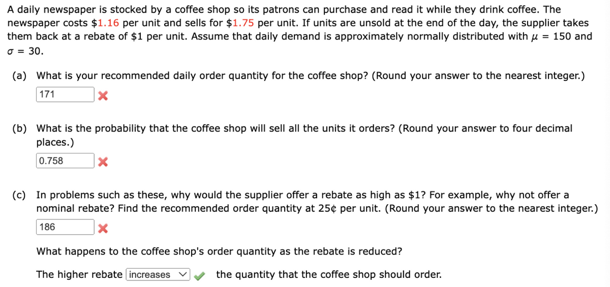 A daily newspaper is stocked by a coffee shop so its patrons can purchase and read it while they drink coffee. The
newspaper costs $1.16 per unit and sells for $1.75 per unit. If units are unsold at the end of the day, the supplier takes
= 150 and
them back at a rebate of $1 per unit. Assume that daily demand is approximately normally distributed with
= 30.
J =
(a) What is your recommended daily order quantity for the coffee shop? (Round your answer to the nearest integer.)
171
X
(b) What is the probability that the coffee shop will sell all the units it orders? (Round your answer to four decimal
places.)
0.758
X
(c) In problems such as these, why would the supplier offer a rebate as high as $1? For example, why not offer a
nominal rebate? Find the recommended order quantity at 25¢ per unit. (Round your answer to the nearest integer.)
186
X
What happens to the coffee shop's order quantity as the rebate is reduced?
The higher rebate increases
the quantity that the coffee shop should order.