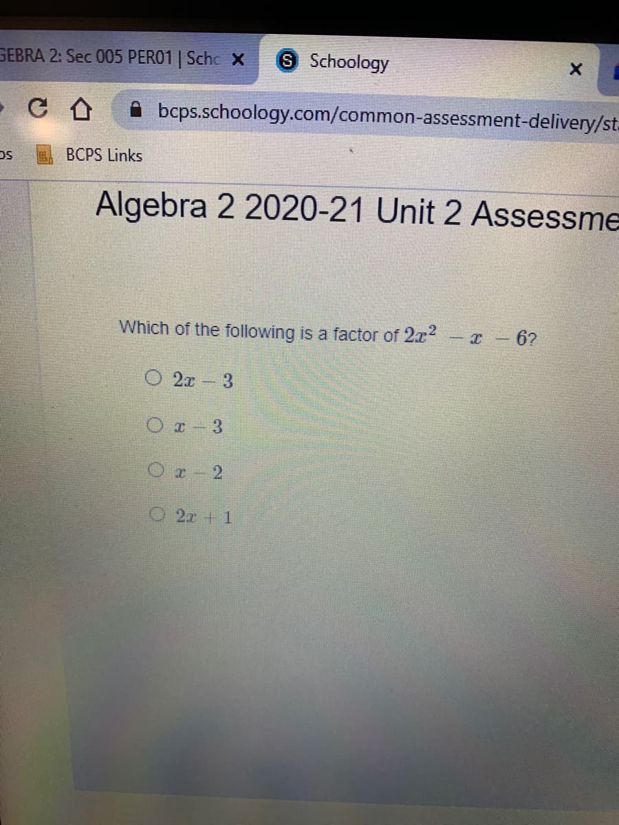GEBRA 2: Sec 005 PERO1 | Scho X
8 Schoology
bcps.schoology.com/common-assessment-delivery/st.
BCPS Links
Algebra 2 2020-21 Unit 2 Assessme
Which of the following is a factor of 2x2
-I - 6?
O 2x
3.
Or- 3
Or-2
O 2x + 1
