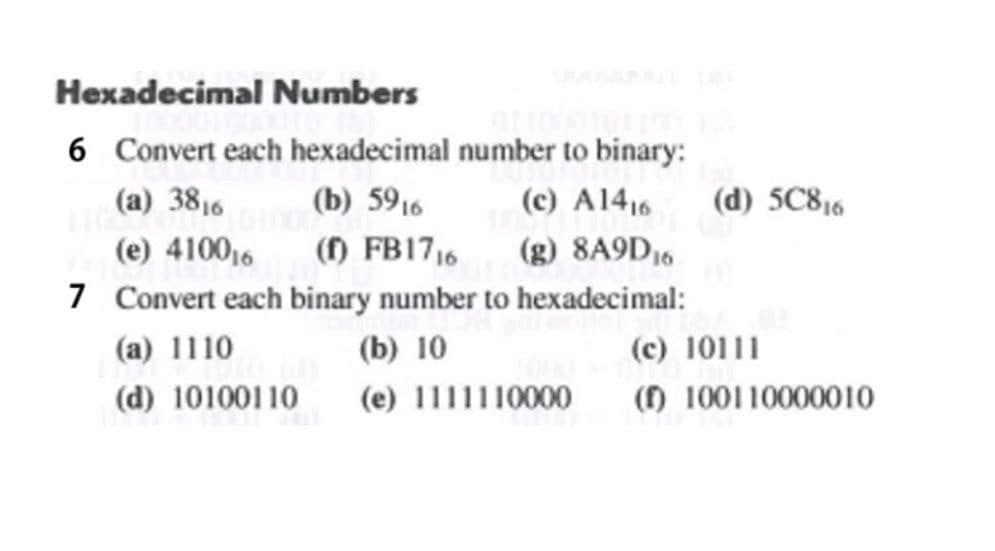 Hexadecimal Numbers
6 Convert each hexadecimal number to binary:
(c) A1416
(g) 8A9D16
7 Convert each binary number to hexadecimal:
(a) 3816
(b) 5916
(d) 5C816
(e) 410016
() FB1716
(a) 1110
(b) 10
(c) 10111
(d) 10100110
(e) 1111110000
() 100110000010
