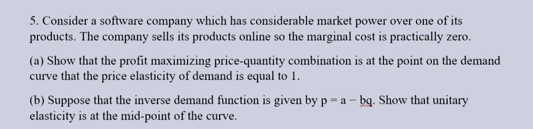 5. Consider a software company which has considerable market power over one of its
products. The company sells its products online so the marginal cost is practically zero.
(a) Show that the profit maximizing price-quantity combination is at the point on the demand
curve that the price elasticity of demand is equal to 1.
(b) Suppose that the inverse demand function is given by p = a - bq. Show that unitary
elasticity is at the mid-point of the curve.
