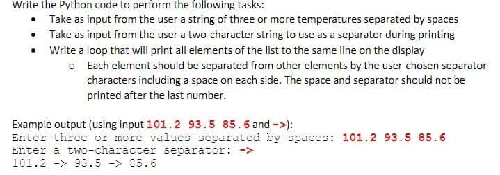 Write the Python code to perform the following tasks:
Take as input from the user a string of three or more temperatures separated by spaces
Take as input from the user a two-character string to use as a separator during printing
Write a loop that will print all elements of the list to the same line on the display
O Each element should be separated from other elements by the user-chosen separator
characters including a space on each side. The space and separator should not be
printed after the last number.
Example output (using input 101.2 93.5 85.6 and ->):
Enter three or more values separated by spaces: 101.2 93.5 85.6
Enter a two-character separator: ->
101.2 -> 93.5 -> 85.6
