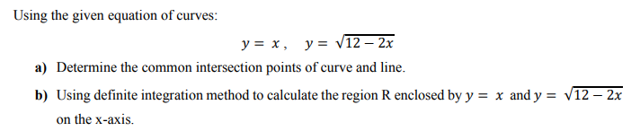 Using the given equation of curves:
y = x, y= V12 – 2x
a) Determine the common intersection points of curve and line.
b) Using definite integration method to calculate the region R enclosed by y = x and y = v12 – 2x
on the x-axis.
