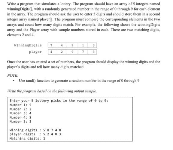 Write a program that simulates a lottery. The program should have an array of 5 integers named
winningDigits[], with a randomly generated number in the range of 0 through 9 for each element
in the array. The program should ask the user to enter 5 digits and should store them in a second
integer array named player[]. The program must compare the corresponding elements in the two
arrays and count how many digits match. For example, the following shows the winningDigits
array and the Player array with sample numbers stored in each. There are two matching digits,
elements 2 and 4.
3
3
winningDigits
4
player
4
2
Once the user has entered a set of numbers, the program should display the winning digits and the
player's digits and tell how many digits matched.
NOTE:
Use rand() function to generate a random number in the range of o through 9
Write the program based on the following output sample.
Enter your 5 lottery picks in the range of e to 9:
Number 1: 5
Number 2: 2
Number 3: 4
Number 4: 8
Number 5: 3
Winning digits : 5874 8
player digits : 5 2 4 8 3
Matching digits: 1
