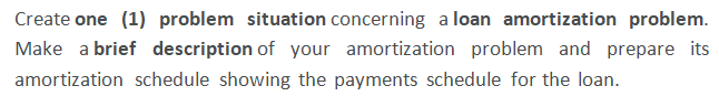 Create one (1) problem situation concerning a loan amortization problem.
Make a brief description of your amortization problem and prepare its
amortization schedule showing the payments schedule for the loan.
