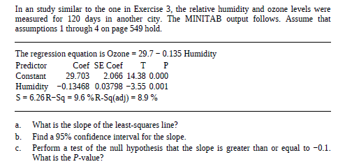 In an study similar to the one in Exercise 3, the relative humidity and ozone levels were
measured for 120 days in another city. The MINITAB output follows. Assume that
assumptions 1 through 4 on page 549 hold.
The regression equation is Ozone = 29.7 - 0.135 Humidity
Predictor
Coef SE Coef
тР
Constant
29.703
2.066 14.38 0.000
Humidity -0.13468 0.03798 -3.55 0.001
S= 6.26R-Sq = 9.6 %R-Sq(adj) = 8.9 %
What is the slope of the least-squares line?
Find a 95% confidence interval for the slope.
Perform a test of the null hypothesis that the slope is greater than or equal to -0.1.
What is the P-value?
a.
Б.
C.
