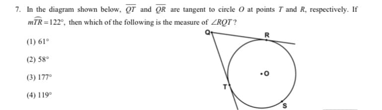 7. In the diagram shown below, QT and QR are tangent to circle O at points T and R, respectively. If
mTR =122°, then which of the following is the measure of ZRQT ?
R
(1) 61°
(2) 58°
(3) 177°
(4) 119°
