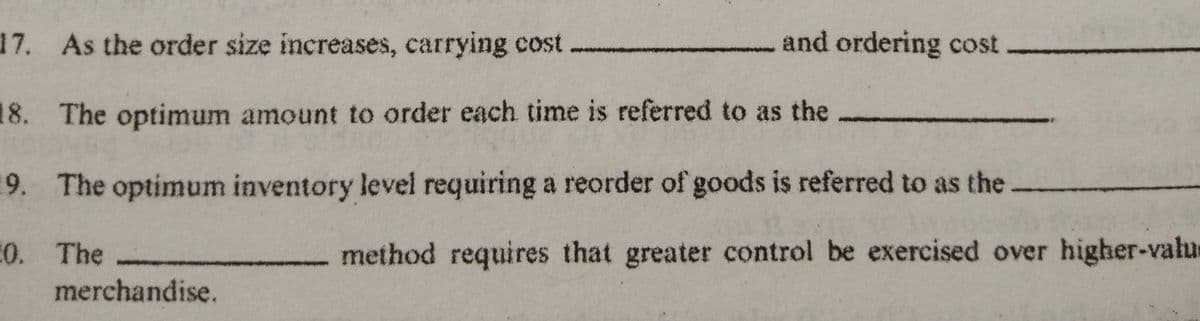 17. As the order size increases, carrying cost
and ordering cost
18. The optimum amount to order each time is referred to as the
9. The optimum inventory level requiring a reorder of goods is referred to as the
0. The
method requires that greater control be exercised over higher-valu
merchandise.
