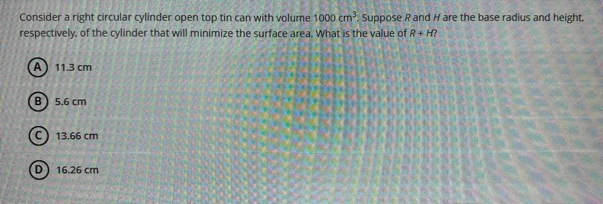 Consider a right circular cylinder open top tin can with volume 1000 cm. Suppose R and H are the base radius and height,
respectively, of the cylinder that will minimize the surface area. What is the value of R+ H?
A) 11.3 cm
B
5.6 cm
(C) 13.66 cm
(D) 16.26 cm
