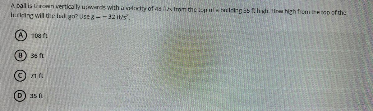 A ball is thrown vertically upwards with a velocity of 48 ft/s from the top of a building 35 ft high. How high from the top of the
building will the ball go? Use g=- 32 ft/s.
108 ft
B
36 ft
71 ft
35 ft
