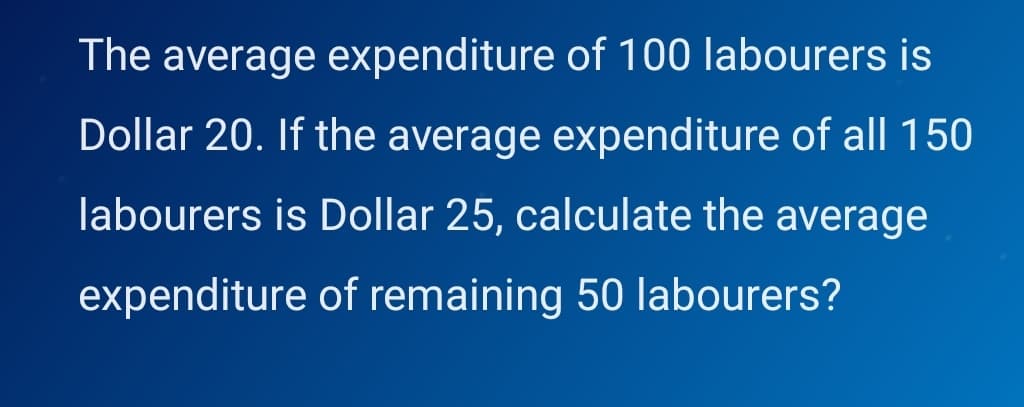 The average expenditure of 100 labourers is
Dollar 20. If the average expenditure of all 150
labourers is Dollar 25, calculate the average
expenditure of remaining 50 labourers?
