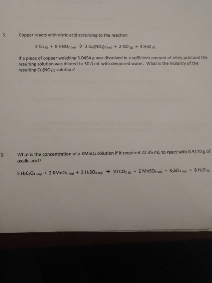 5.
Copper reacts with nitric acid according to the reaction
3 Cu (s) + 8 HNO3 (aq) > 3 Cu(NO3)2 (aq) + 2 NO + 4 H20 m
If a piece of copper weighing 3.0454 g was dissolved in a sufficient amount of nitric acid and the
resulting solution was diluted to 50.0 mL with deionized water. What is the molarity of the
resulting Cu(NO3)2 solution?
6.
What is the concentration of a KMNO4 solution if it required 22.35 ml to react with O.5170 g of
oxalic acid?
5 H2C204 (aq) + 2 KMNO4 (aq) + 3 H2SO4 (aq) → 10 CO2 ()+2 MNSO4 (ag) + KSO& (ac) +8 H;O m
