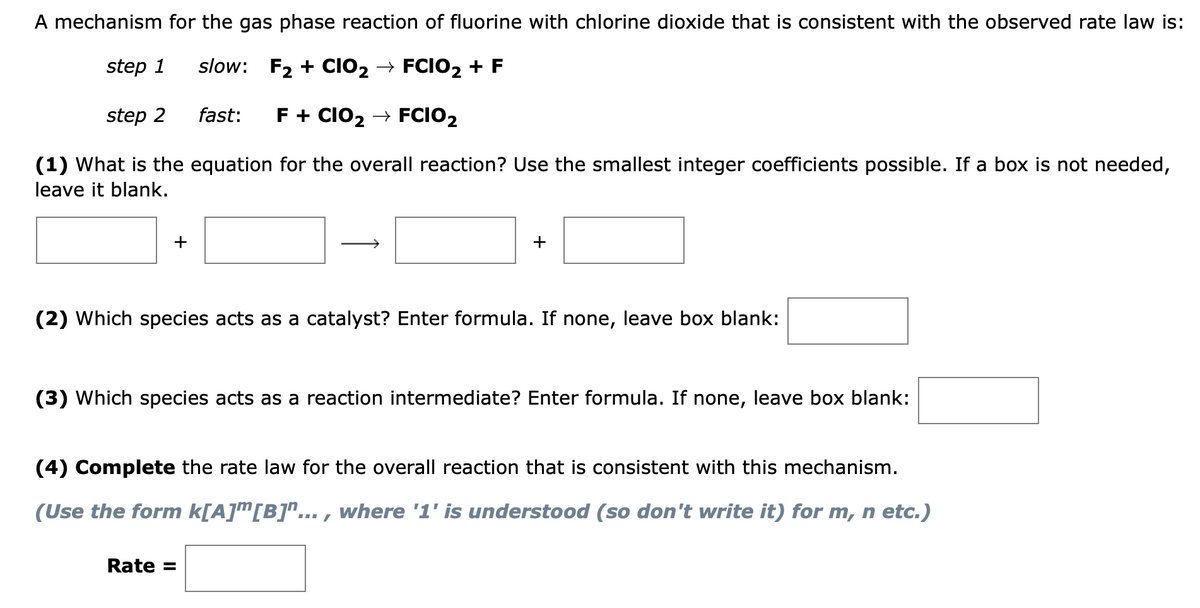 A mechanism for the gas phase reaction of fluorine with chlorine dioxide that is consistent with the observed rate law is:
step 1
slow: F2 + CIO2 → FCIO2 + F
step 2
fast:
F + CIO2 → FCIO2
(1) What is the equation for the overall reaction? Use the smallest integer coefficients possible. If a box is not needed,
leave it blank.
+
+
(2) Which species acts as a catalyst? Enter formula. If none, leave box blank:
(3) Which species acts as a reaction intermediate? Enter formula. If none, leave box blank:
(4) Complete the rate law for the overall reaction that is consistent with this mechanism.
(Use the form k[A]™[B]"... , where '1' is understood (so don't write it) for m, n etc.)
Rate =
