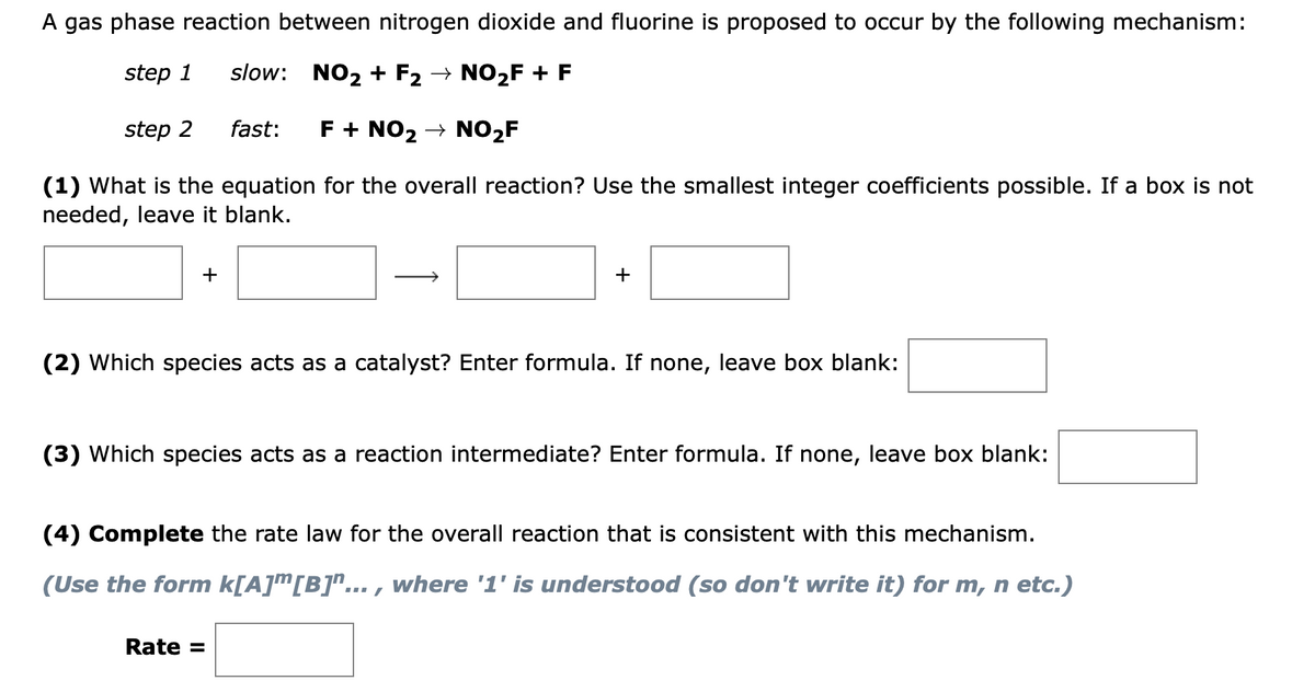 A gas phase reaction between nitrogen dioxide and fluorine is proposed to occur by the following mechanism:
step 1
slow: NO2 + F2 → NO2F + F
step 2
fast:
F + NO2 → NO2F
(1) What is the equation for the overall reaction? Use the smallest integer coefficients possible. If a box is not
needed, leave it blank.
+
+
(2) Which species acts as a catalyst? Enter formula. If none, leave box blank:
(3) Which species acts as a reaction intermediate? Enter formula. If none, leave box blank:
(4) Complete the rate law for the overall reaction that is consistent with this mechanism.
(Use the form k[A]m[B]^... , where '1' is understood (so don't write it) for m, n etc.)
Rate =
