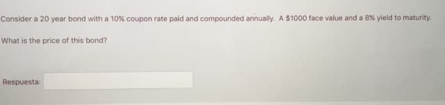 Consider a 20 year bond with a 10% coupon rate paid and compounded annually. A $1000 face value and a 8% yield to maturity.
What is the price of this bond?
Respuesta:
